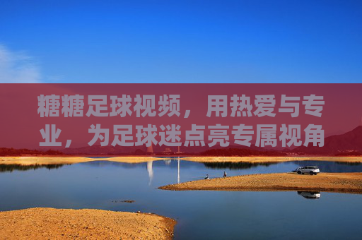 糖糖足球视频,用热爱与专业,为足球迷点亮专属视角,糖糖足球视频,用热爱与专业,为足球迷点亮专属视角