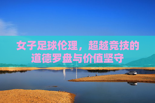 女子足球伦理,超越竞技的道德罗盘与价值坚守