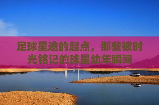 足球星途的起点，那些被时光铭记的球星幼年瞬间