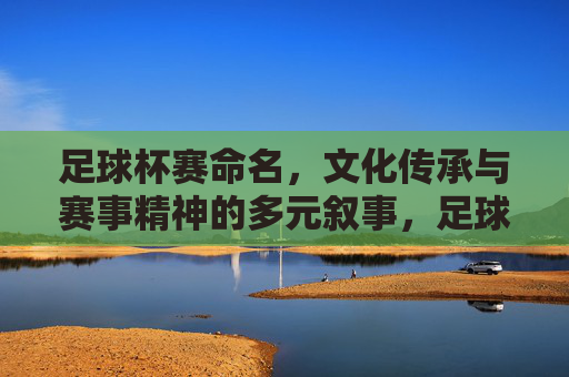足球杯赛命名,文化传承与赛事精神的多元叙事,足球杯赛命名,文化传承与赛事精神的多元叙事