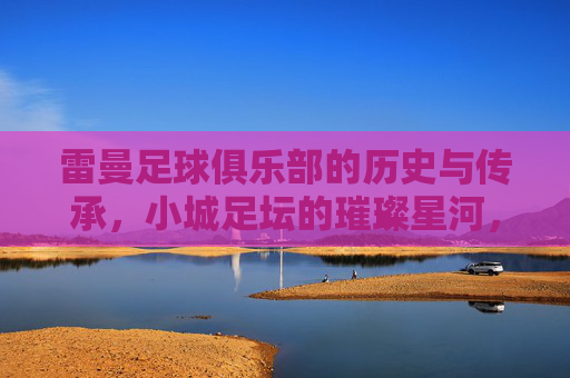 雷曼足球俱乐部的历史与传承,小城足坛的璀璨星河,雷曼足球俱乐部的历史与传承,小城足坛的璀璨星河
