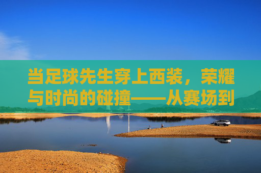 当足球先生穿上西装,荣耀与时尚的碰撞——从赛场到红毯的优雅转身,当足球先生穿上西装,荣耀与时尚的碰撞——从赛场到红毯的优雅转身