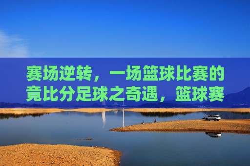 赛场逆转,一场篮球比赛的竟比分足球之奇遇,篮球赛场逆转,竟以足球式比分上演奇遇