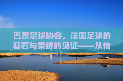巴黎足球协会，法国足球的基石与荣耀的见证——从传统到现代的百年传承，巴黎足球协会，法国足球的基石与荣耀的见证——从传统到现代的百年传承