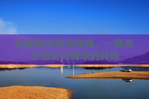 球迷屋里的足球魂,一场关于热爱与传承的共鸣