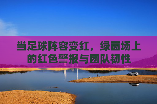 当足球阵容变红,绿茵场上的红色警报与团队韧性