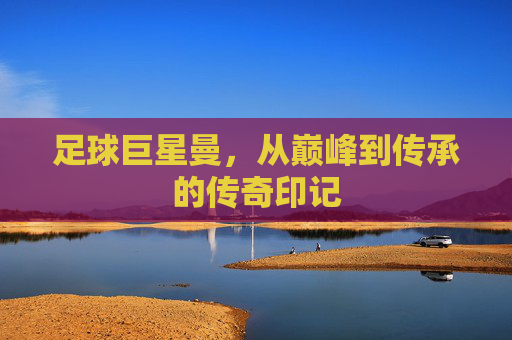 足球巨星曼,从巅峰到传承的传奇印记