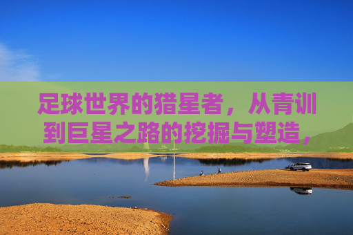 足球世界的猎星者,从青训到巨星之路的挖掘与塑造,足球世界的猎星者,从青训到巨星的挖掘与塑造之路