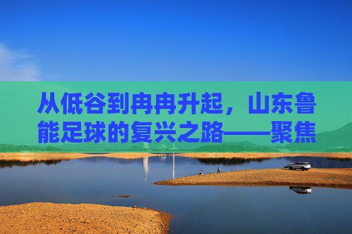 从低谷到冉冉升起,山东鲁能足球的复兴之路——聚焦鲁能足球冉的崛起轨迹,从低谷到冉冉升起,山东鲁能足球的复兴之路——聚焦其崛起轨迹