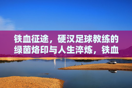 铁血征途，硬汉足球教练的绿茵烙印与人生淬炼，铁血征途，硬汉足球教练的绿茵烙印与人生淬炼