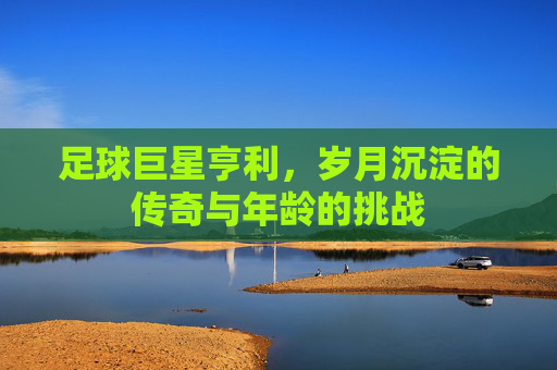 足球巨星亨利，岁月沉淀的传奇与年龄的挑战