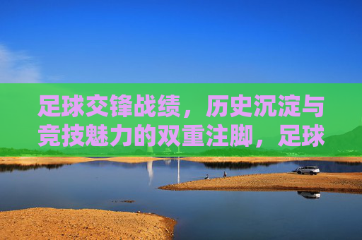 足球交锋战绩,历史沉淀与竞技魅力的双重注脚,足球交锋战绩,历史沉淀与竞技魅力的双重注脚