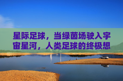 星际足球,当绿茵场驶入宇宙星河,人类足球的终极想象,星际足球,当绿茵场驶入宇宙星河,人类足球的终极想象