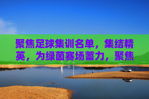 聚焦足球集训名单,集结精英,为绿茵赛场蓄力,聚焦足球集训名单,集结精英,为绿茵赛场蓄力