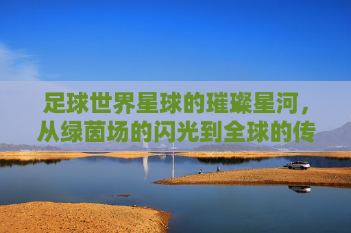 足球世界星球的璀璨星河,从绿茵场的闪光到全球的传奇