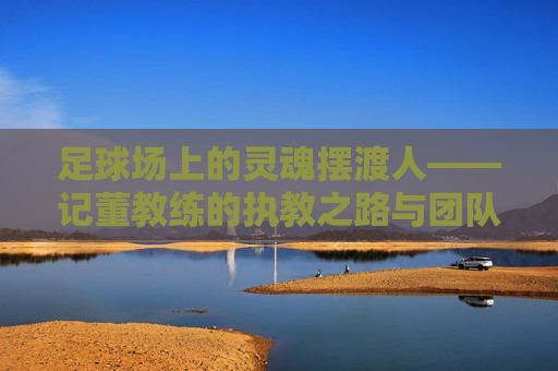 足球场上的灵魂摆渡人——记董教练的执教之路与团队精神，足球场上的灵魂摆渡人——记董教练的执教之路与团队精神