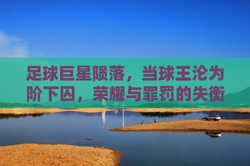 足球巨星陨落,当球王沦为阶下囚,荣耀与罪罚的失衡——以保罗·罗西的黑狱之路为例,足球巨星陨落,荣耀与罪罚的失衡——保罗·罗西的黑狱之路