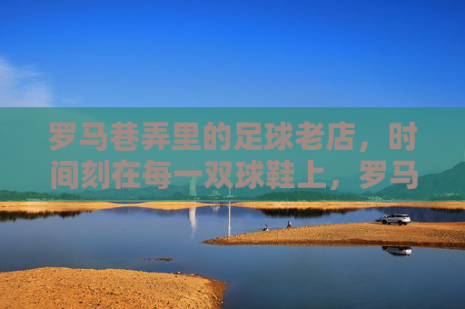 罗马巷弄里的足球老店,时间刻在每一双球鞋上,罗马巷弄里的足球老店,时间刻在每一双球鞋上