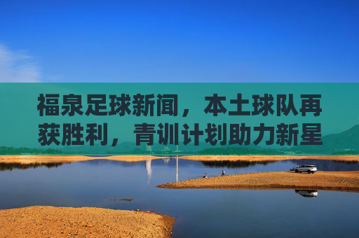 福泉足球新闻,本土球队再获胜利,青训计划助力新星成长,福泉本土球队再获胜利 青训计划助力新星成长