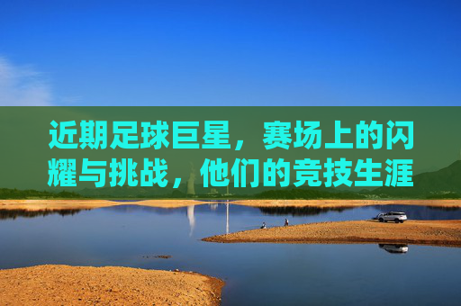 近期足球巨星,赛场上的闪耀与挑战,他们的竞技生涯如何续写传奇?