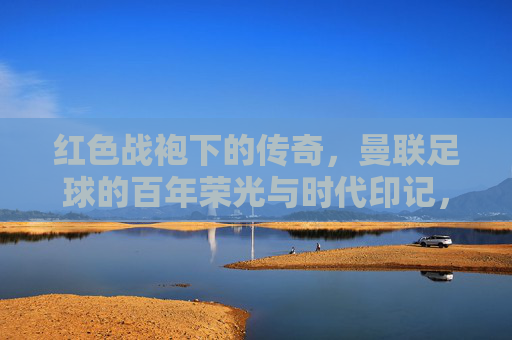 红色战袍下的传奇,曼联足球的百年荣光与时代印记,红色战袍下的传奇,曼联足球的百年荣光与时代印记