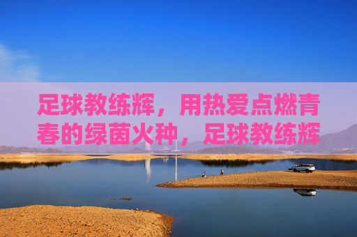 足球教练辉,用热爱点燃青春的绿茵火种,足球教练辉,用热爱点燃青春的绿茵火种