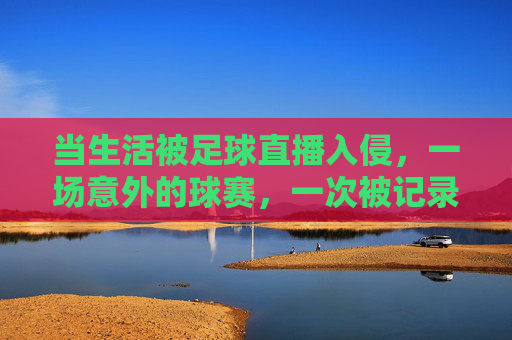 当生活被足球直播入侵,一场意外的球赛,一次被记录的日常,当生活被足球直播入侵,一场意外的球赛,一次被记录的日常
