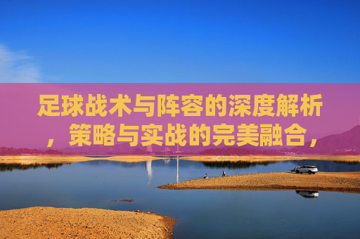 足球战术与阵容的深度解析,策略与实战的完美融合,足球战术与阵容深度解析,策略与实战的完美融合