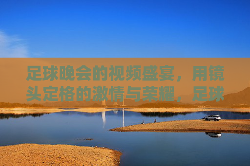 足球晚会的视频盛宴，用镜头定格的激情与荣耀，足球晚会的视频盛宴，用镜头定格的激情与荣耀