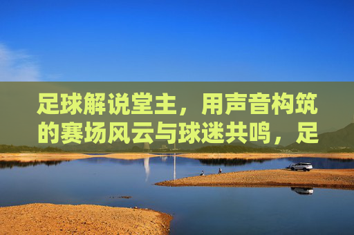 足球解说堂主，用声音构筑的赛场风云与球迷共鸣，足球解说堂主，用声音构筑的赛场风云与球迷共鸣
