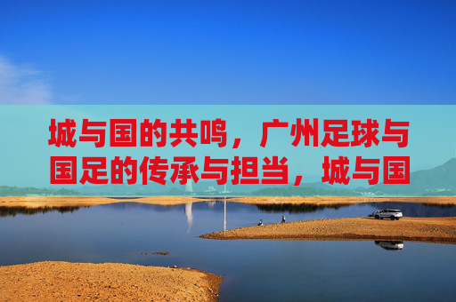 城与国的共鸣,广州足球与国足的传承与担当,城与国的共鸣,广州足球与国足的传承与担当