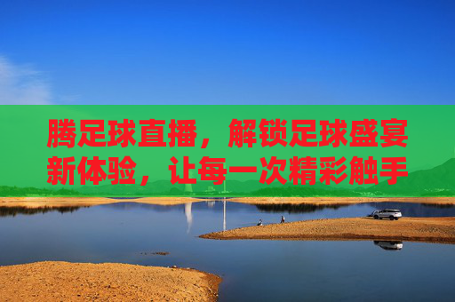 腾足球直播，解锁足球盛宴新体验，让每一次精彩触手可及，腾足球直播，解锁足球盛宴新体验，让每一次精彩触手可及