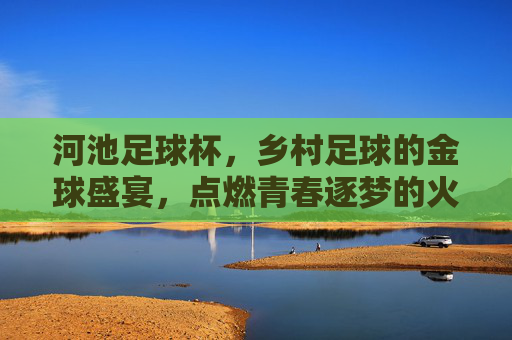 河池足球杯,乡村足球的金球盛宴,点燃青春逐梦的火焰,河池足球杯,乡村足球的金球盛宴,点燃青春逐梦的火焰
