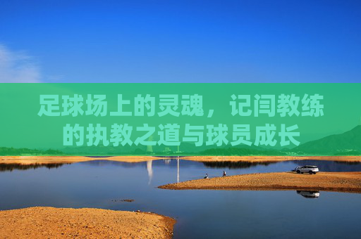 足球场上的灵魂,记闫教练的执教之道与球员成长