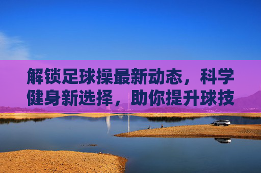 解锁足球操最新动态,科学健身新选择,助你提升球技与体能