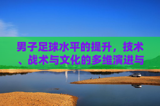 男子足球水平的提升,技术、战术与文化的多维演进与挑战,男子足球水平的提升,技术、战术与文化的多维演进与挑战