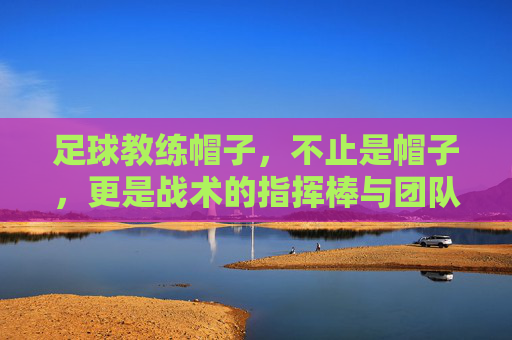 足球教练帽子,不止是帽子,更是战术的指挥棒与团队的灵魂,足球教练帽子,战术的指挥棒,团队的灵魂