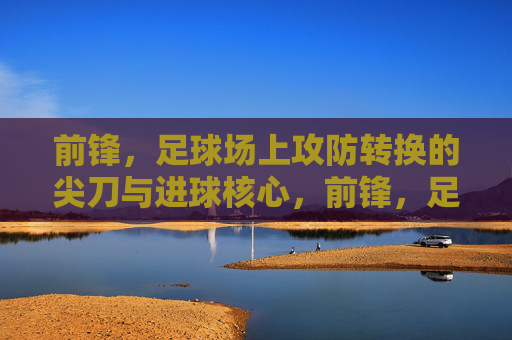 前锋，足球场上攻防转换的尖刀与进球核心，前锋，足球场上攻防转换的尖刀与进球核心