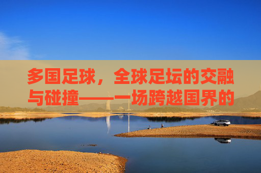 多国足球,全球足坛的交融与碰撞——一场跨越国界的激情盛宴,多国足球,全球足坛的交融与碰撞——一场跨越国界的激情盛宴