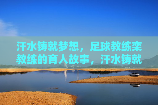 汗水铸就梦想，足球教练栾教练的育人故事，汗水铸就梦想，足球教练栾教练的育人故事