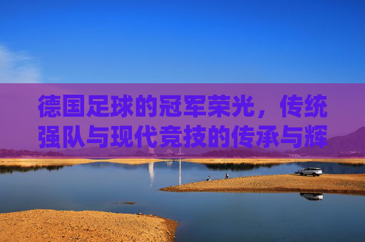 德国足球的冠军荣光,传统强队与现代竞技的传承与辉煌,德国足球的冠军荣光,传统强队与现代竞技的传承与辉煌