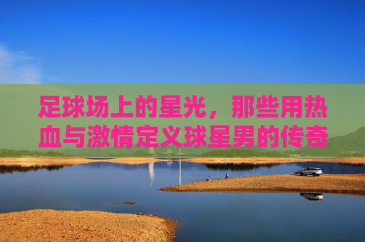 足球场上的星光，那些用热血与激情定义球星男的传奇