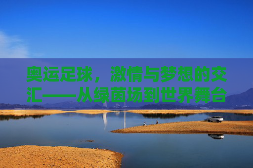 奥运足球,激情与梦想的交汇——从绿茵场到世界舞台的青春赞歌