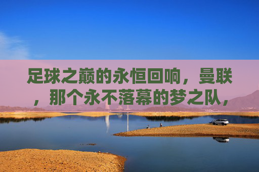 足球之巅的永恒回响，曼联，那个永不落幕的梦之队，足球之巅的永恒回响，曼联，那个永不落幕的梦之队