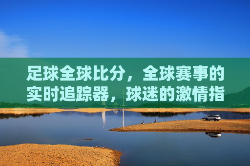 足球全球比分，全球赛事的实时追踪器，球迷的激情指南针——解码足球世界的数字脉搏，足球全球比分，全球赛事的实时追踪器，球迷的激情指南针——解码足球世界的数字脉搏