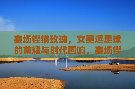 赛场铿锵玫瑰,女奥运足球的荣耀与时代回响,赛场铿锵玫瑰,女奥运足球的荣耀与时代回响