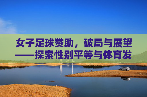 女子足球赞助,破局与展望——探索性别平等与体育发展的新引擎,女子足球赞助,破局与展望——性别平等与体育发展的新引擎
