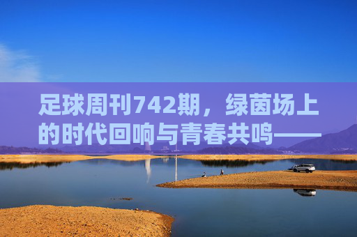 足球周刊742期，绿茵场上的时代回响与青春共鸣——从经典对决到当下足球的传承与变革，足球周刊742期，绿茵场上的时代回响与青春共鸣——从经典对决到当下足球的传承与变革