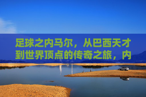 足球之内马尔，从巴西天才到世界顶点的传奇之旅，内马尔，从巴西天才到世界顶点的传奇之旅