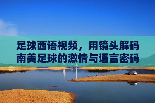 足球西语视频,用镜头解码南美足球的激情与语言密码